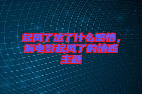 起風(fēng)了達(dá)了什么感情，解電影起風(fēng)了的情感主題