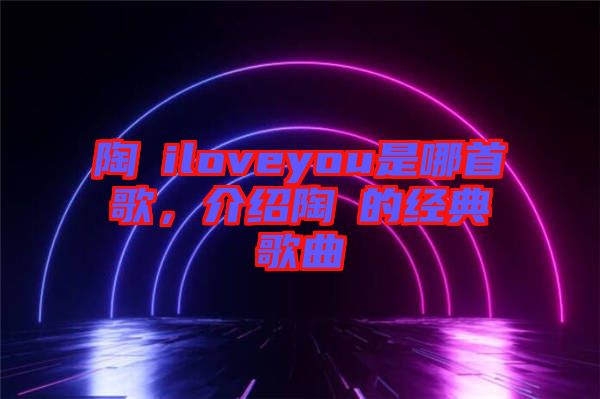 陶喆iloveyou是哪首歌，介紹陶喆的經(jīng)典歌曲