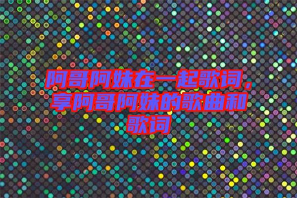 阿哥阿妹在一起歌詞，享阿哥阿妹的歌曲和歌詞