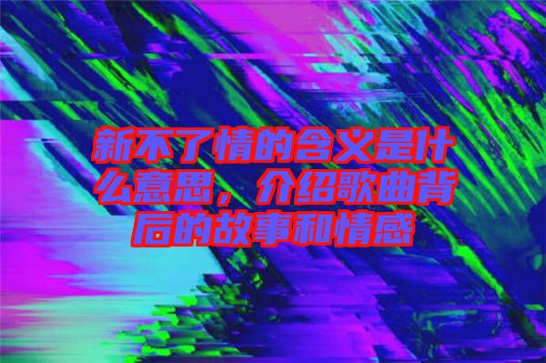 新不了情的含義是什么意思，介紹歌曲背后的故事和情感