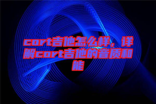 cort吉他怎么樣，詳解cort吉他的音質(zhì)和能