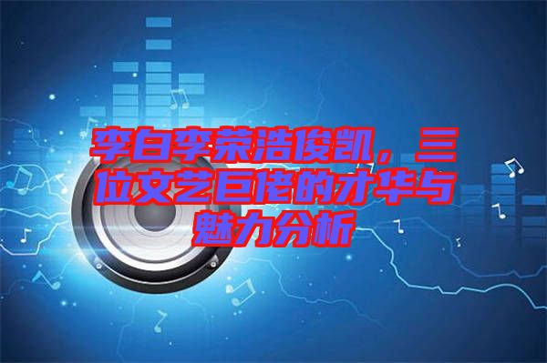 李白李榮浩俊凱，三位文藝巨佬的才華與魅力分析