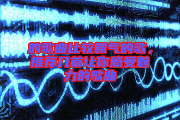 的歌曲比較霸氣的歌，推薦幾首讓你感受魅力的歌曲