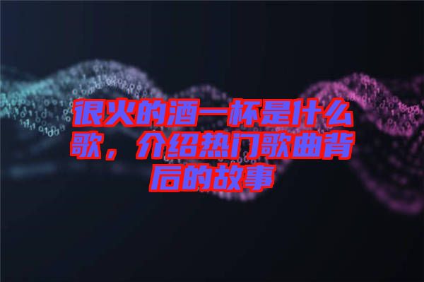 很火的酒一杯是什么歌，介紹熱門歌曲背后的故事