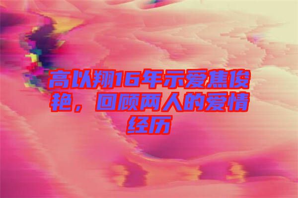 高以翔16年示愛焦俊艷，回顧兩人的愛情經(jīng)歷