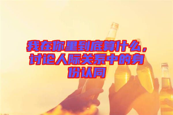 我在你里到底算什么，討論人際關(guān)系中的身份認(rèn)同