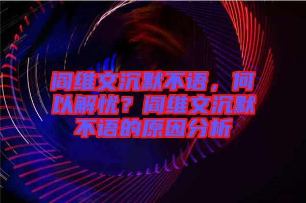 閻維文沉默不語，何以解憂？閻維文沉默不語的原因分析