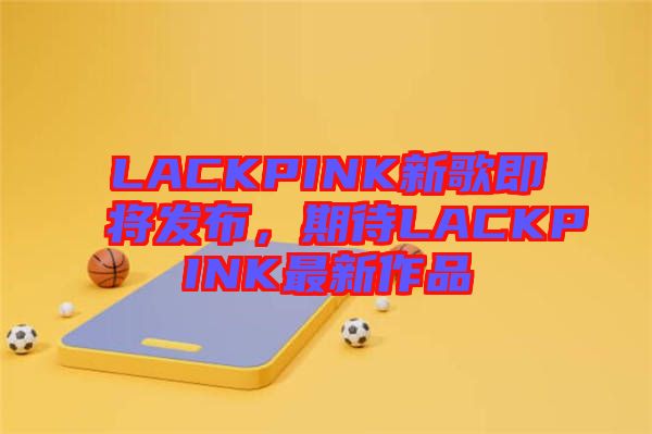 LACKPINK新歌即將發(fā)布，期待LACKPINK最新作品