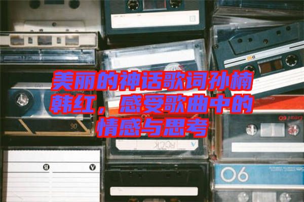 美麗的神話歌詞孫楠韓紅，感受歌曲中的情感與思考