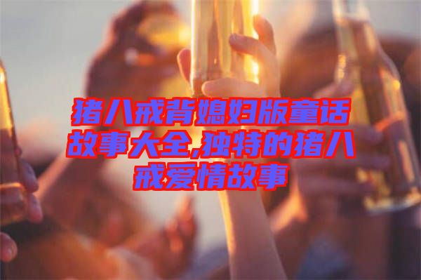 豬八戒背媳婦版童話故事大全,獨(dú)特的豬八戒愛情故事