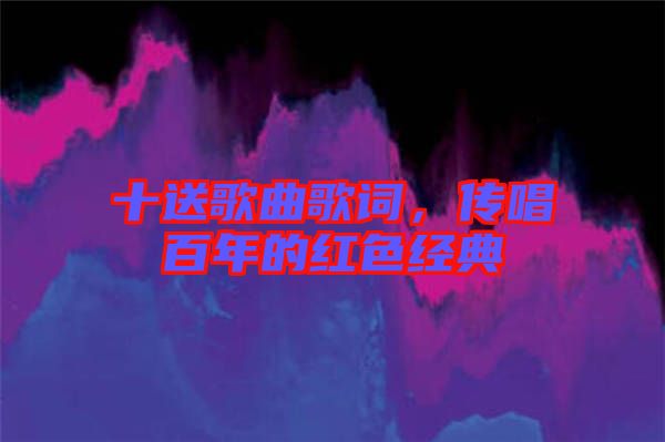 十送歌曲歌詞，傳唱百年的紅色經(jīng)典