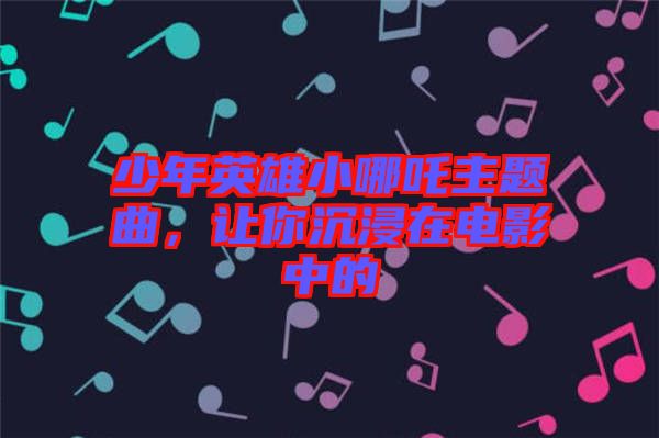 少年英雄小哪吒主題曲，讓你沉浸在電影中的