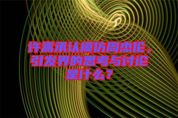 許嵩承認(rèn)模仿周杰倫，引發(fā)界的思考與討論是什么？