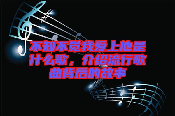 不知不覺我愛上他是什么歌，介紹流行歌曲背后的故事