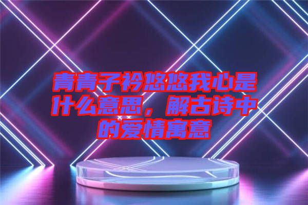 青青子衿悠悠我心是什么意思，解古詩(shī)中的愛(ài)情寓意