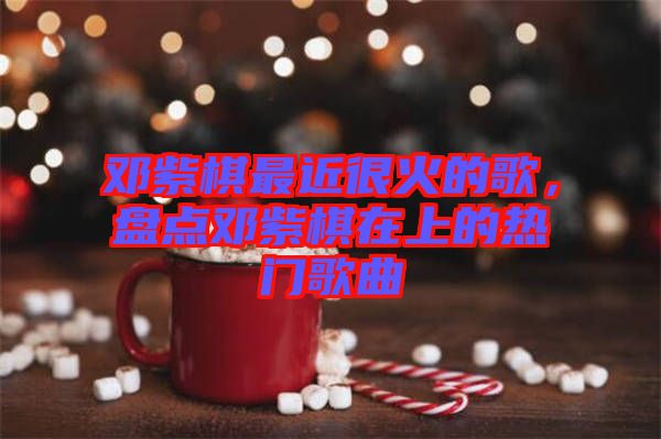 鄧紫棋最近很火的歌，盤(pán)點(diǎn)鄧紫棋在上的熱門(mén)歌曲