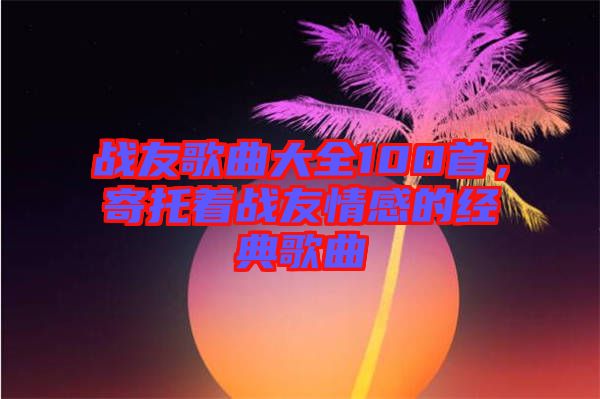 戰(zhàn)友歌曲大全100首，寄托著戰(zhàn)友情感的經典歌曲