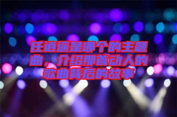 任逍遙是哪個的主題曲，介紹那首動人的歌曲背后的故事