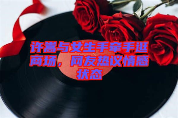 許嵩與女生手牽手逛商場，網(wǎng)友熱議情感狀態(tài)