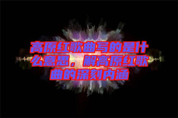 高原紅歌曲寫(xiě)的是什么意思，解高原紅歌曲的深刻內(nèi)涵