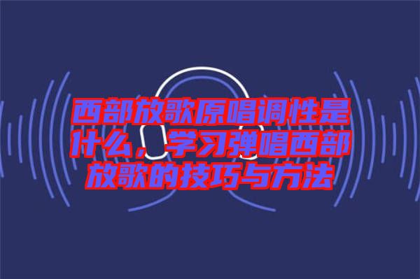 西部放歌原唱調(diào)性是什么，學(xué)習(xí)彈唱西部放歌的技巧與方法