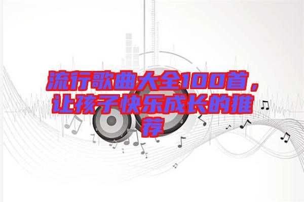 流行歌曲大全100首，讓孩子快樂(lè)成長(zhǎng)的推薦