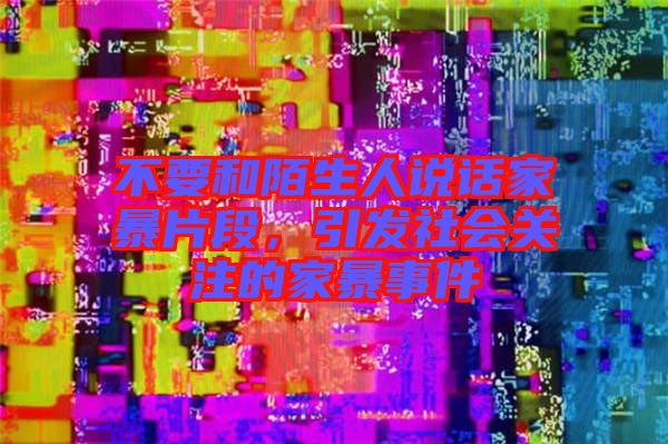 不要和陌生人說話家暴片段，引發(fā)社會關(guān)注的家暴事件