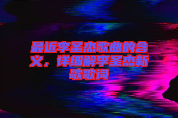 最近李圣杰歌曲的含義，詳細(xì)解李圣杰新歌歌詞