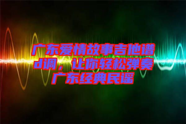 廣東愛情故事吉他譜d調(diào)，讓你輕松彈奏廣東經(jīng)典民謠