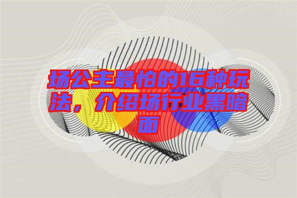 場(chǎng)公主最怕的16種玩法，介紹場(chǎng)行業(yè)黑暗面