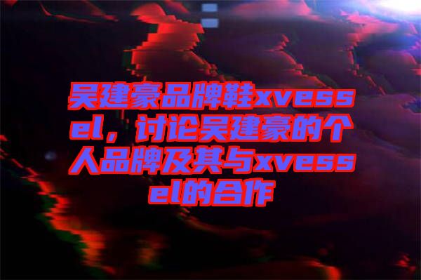 吳建豪品牌鞋xvessel，討論吳建豪的個(gè)人品牌及其與xvessel的合作