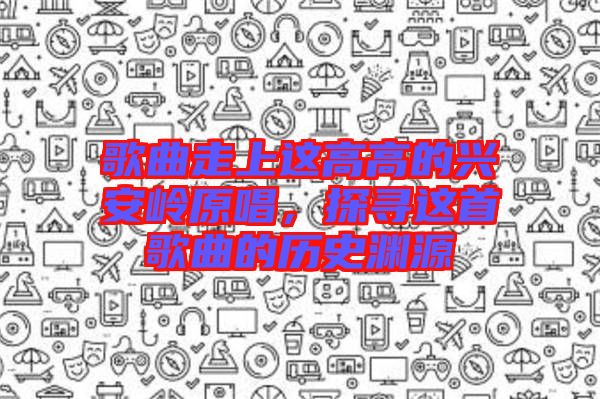 歌曲走上這高高的興安嶺原唱，探尋這首歌曲的歷史淵源