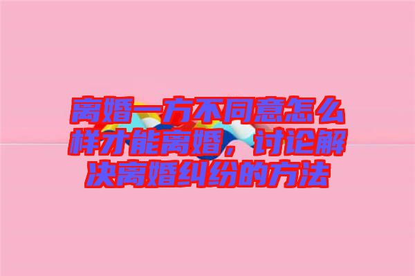 離婚一方不同意怎么樣才能離婚，討論解決離婚糾紛的方法