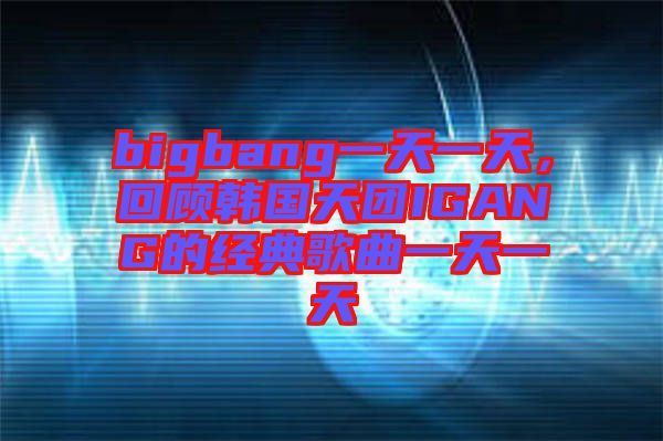 bigbang一天一天，回顧韓國天團(tuán)IGANG的經(jīng)典歌曲一天一天