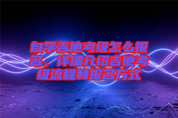 自學(xué)吉他考級怎么報名，詳細(xì)介紹吉他考級流程和報名方式