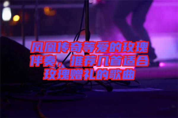 鳳凰傳奇等愛的玫瑰伴奏，推薦幾首適合玫瑰贈禮的歌曲