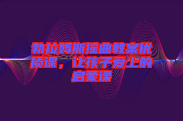 勃拉姆斯搖曲教案優(yōu)質(zhì)課，讓孩子愛上的啟蒙課