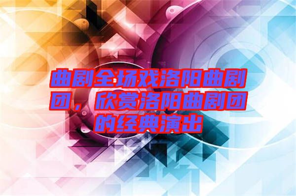 曲劇全場(chǎng)戲洛陽(yáng)曲劇團(tuán)，欣賞洛陽(yáng)曲劇團(tuán)的經(jīng)典演出