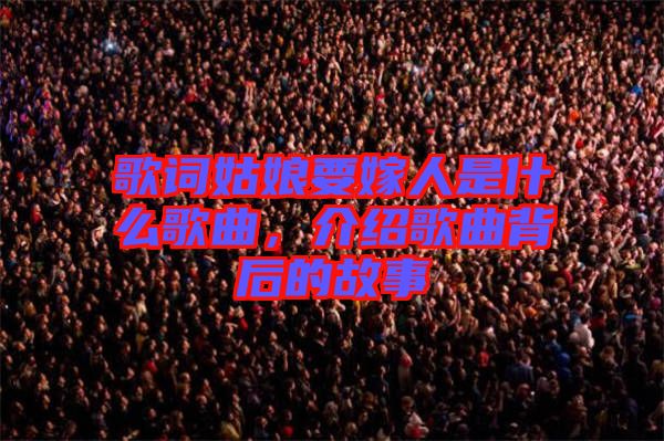 歌詞姑娘要嫁人是什么歌曲，介紹歌曲背后的故事