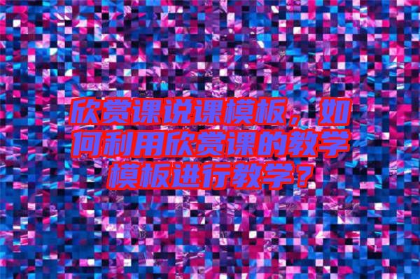 欣賞課說課模板，如何利用欣賞課的教學(xué)模板進(jìn)行教學(xué)？