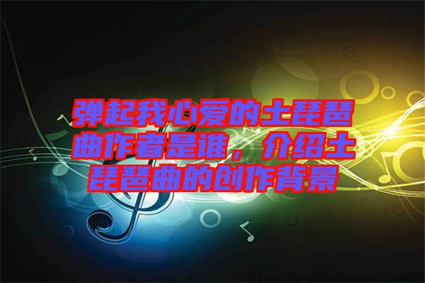 彈起我心愛的土琵琶曲作者是誰，介紹土琵琶曲的創(chuàng)作背景