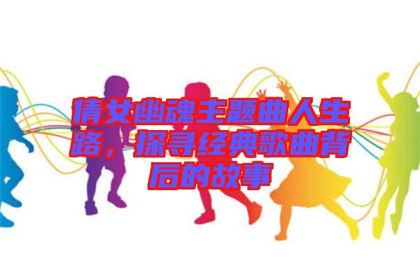 倩女幽魂主題曲人生路，探尋經(jīng)典歌曲背后的故事