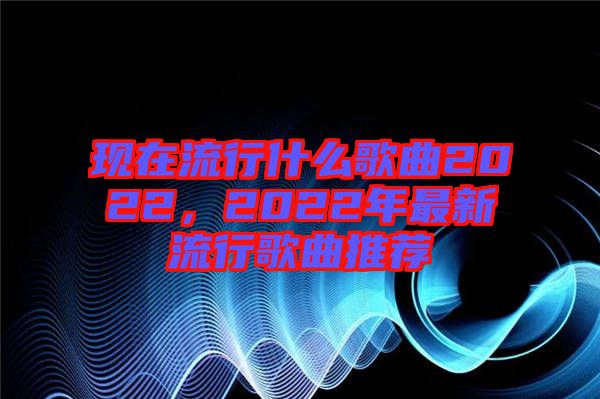 現(xiàn)在流行什么歌曲2022，2022年最新流行歌曲推薦