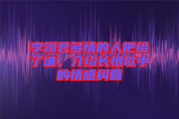 李翊君多情的人把給了誰，介紹長恨歌中的情感糾葛