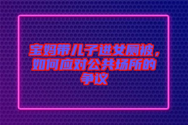 寶媽帶兒子進女廁被，如何應(yīng)對公共場所的爭議