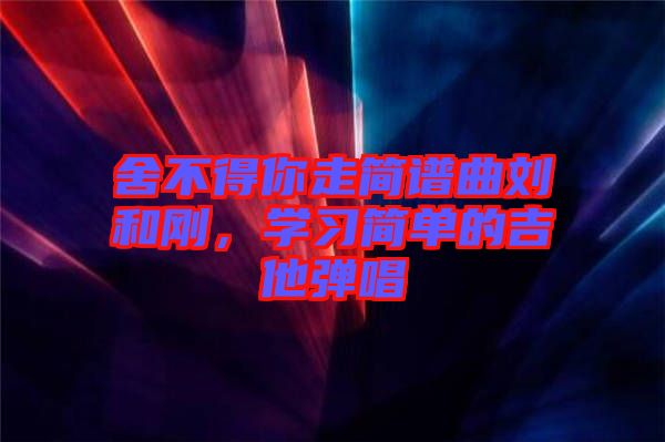 舍不得你走簡譜曲劉和剛，學(xué)習(xí)簡單的吉他彈唱