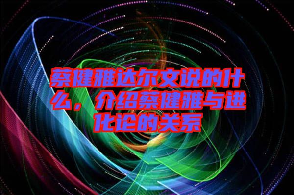 蔡健雅達爾文說的什么，介紹蔡健雅與進化論的關系