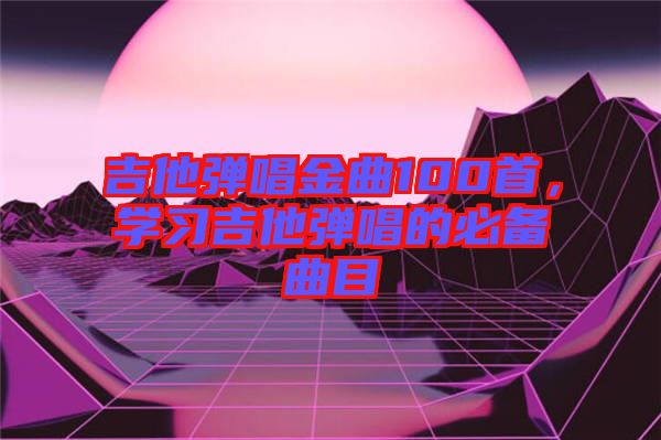 吉他彈唱金曲100首，學(xué)習(xí)吉他彈唱的必備曲目