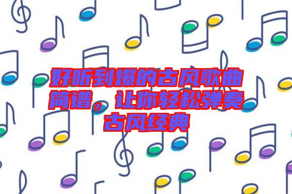 好聽到爆的古風(fēng)歌曲簡(jiǎn)譜，讓你輕松彈奏古風(fēng)經(jīng)典