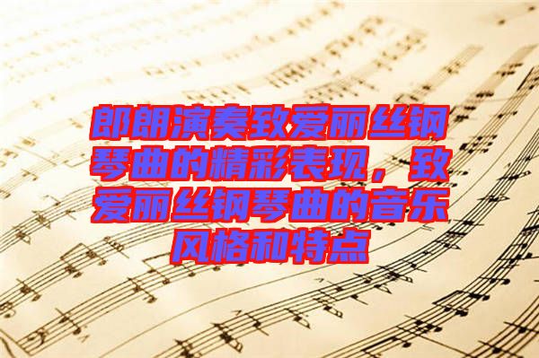 郎朗演奏致愛麗絲鋼琴曲的精彩表現(xiàn)，致愛麗絲鋼琴曲的音樂風(fēng)格和特點